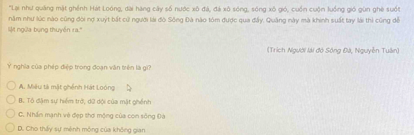 "Lại như quãng mặt ghềnh Hát Loóng, dài hàng cây số nước xô đá, đá xô sóng, sóng xô gió, cuốn cuộn luồng gió gùn ghè suốt
năm như lúc nào cũng đòi nợ xuýt bất cử người lái đò Sông Đà nào tóm được qua đấy. Quãng này mà khinh suất tay lái thì cũng đễ
Mật ngửa bụng thuyền ra.''
(Trích Người lái đò Sông Đà, Nguyễn Tuân)
Ý nghĩa của phép điệp trong đoạn văn trên là gì?
A. Miêu tà mặt ghềnh Hát Loóng
B. Tô đậm sự hiểm trở, dữ dội của mặt ghềnh
C. Nhấn mạnh vè đẹp thơ mộng của con sông Đà
D. Cho thấy sự mênh mông của không gian