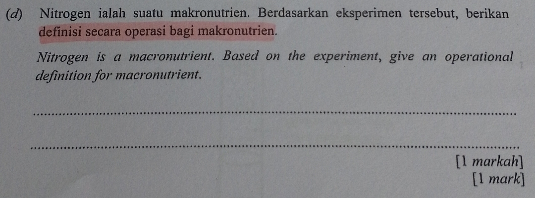 Nitrogen ialah suatu makronutrien. Berdasarkan eksperimen tersebut, berikan 
definisi secara operasi bagi makronutrien. 
Nitrogen is a macronutrient. Based on the experiment, give an operational 
definition for macronutrient. 
_ 
_ 
[1 markah] 
[1 mark]