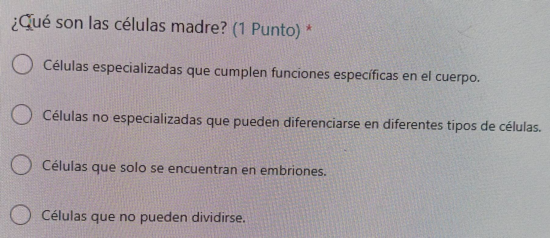 ¿Qué son las células madre? (1 Punto) *
Células especializadas que cumplen funciones específicas en el cuerpo.
Células no especializadas que pueden diferenciarse en diferentes tipos de células.
Células que solo se encuentran en embriones.
Células que no pueden dividirse.