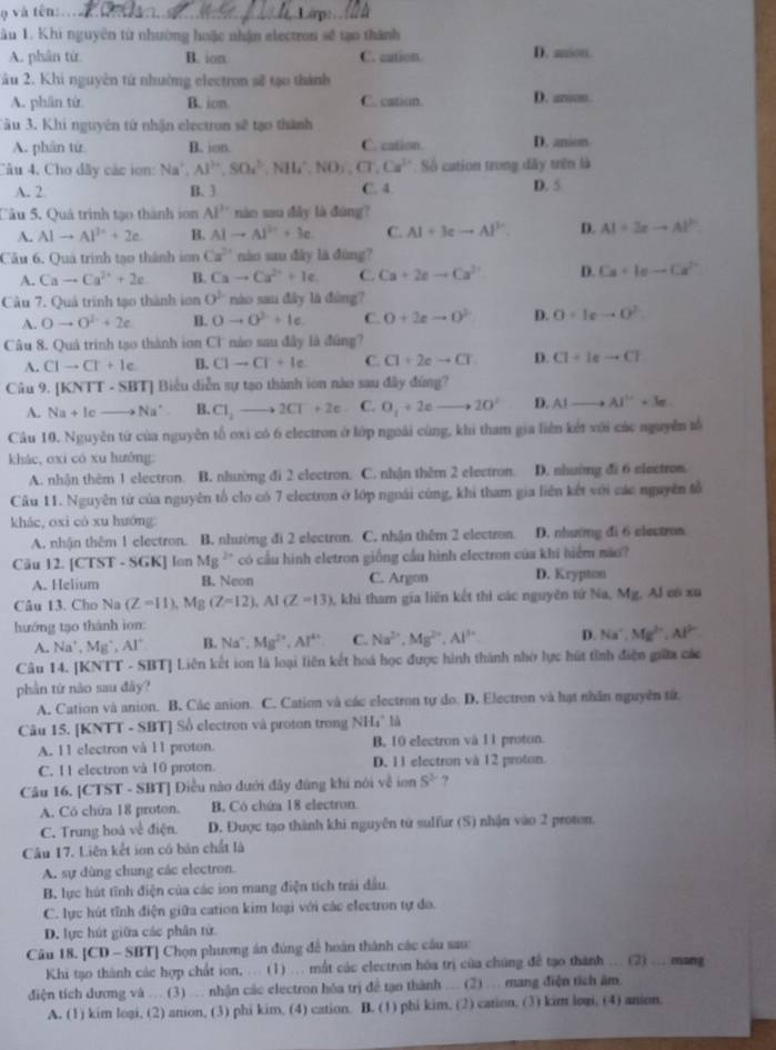 và tên:_
âu 1. Khi nguyên từ nhường hoặc nhận electron sẽ tạo thành
A. phân từ B. ion C. cation. D. anon.
âu 2. Khi nguyên tứ nhường electron sẽ tạo thành
A. phân từ B. ion C. cation. D. anon
Tău 3. Khi nguyên tử nhận electron sẽ tạo thành
A. phản tứ B. ion C. cation. D. anion
Câu 4, Cho dây các ion: Na^+,Al^(3+),SOc^3,NH_4^(+,NO_3),CT,Cs^(3+) Số cation trong đãy trên là
A. 2 B. 3 C. 4 D. 5
Câu 5. Quả trình tạo thành ion Al^(3+) nào sau đây là đùng?
A. AIto Al^(3+)+2e. B. AIto AI^(2+)+3c C. AI+3eto AI^(2+). D. AI=3xto AI^2
Câu 6. Quả trình tạo thành ion Ca^(2+) nào sau dây là đùng?
A. Cato Ca^(2+)+2e B. Cato Ca^(2+)+Ie. C. Ca+2eto Ca^(2+) D. Ca+1e-Ca^(2+)
Câu 7. Quả trình tạo thành ion 0^1 nào sau đây là đùng?
A. 0to 0^2+2e B. 0to 0^2+le C. O+2eto O^(3-) D. O=Ieto O^2
Câu 8. Quả trinh tạo thành ion Cl nào sau đây là đúng?
A. CIto CI+Ie B. Clto Cl+le+le C. C1+2eto CT D. C1+1eto C1
Câu 9. [KNTT - SBT] Biểu diễn sự tạo thành ion nào sau đây đúng?
A. Na+Icto Na^+ B. C1_2to 2Cl^-+2e C. O_1+2eto 20^(20^circ) D. AIto AI^(2+)+3e
Câu 10. Nguyên tử của nguyên tố oxi có 6 electron ở lớp ngoài cùng, khi tham gia liên kết với các nguyễn tổ
khác, oxi có xu luưởng:
A. nhận thêm 1 electron. B. nhường đi 2 electron. C. nhận thêm 2 electron. D. nhường đi 6 electrom.
Câu 11. Nguyên từ của nguyên tổ clo có 7 electron ở lớp ngoài cùng, khi tham gia liên kết với các nguyên tổ
khác, oxi cò xu huớng
A. nhận thêm 1 electron. B. nhường đi 2 electron. C. nhận thêm 2 electron. D. nhường đi 6 electron.
Câu 12. [ CTS T - SGKJ lon Mg^(2+) có cầu hình eletron giống cầu hình electron của khi hiểm não?
A. Helium B. Neon C. Argon D. Krypton
Câu 13. Cho Na(Z=11),Mg(Z=12),Al(Z=13) 1, khi tham gia liên kết thi các nguyên tứ Na, Mg, Al eó xu
hướng tạo thành ion:
A. Na^+,Mg^+,Al^+ B. Na^-,Mg^(2+),Al^(4+) C. Na^(2+),Mg^(2+),Al^(3+) D. Na^-,Mg^(2+),Al^(2+)
Câu 14. [KNTT - SBT] Liên kết ion là loại liên kết hoá học được hình thành nhớ lực hút tỉnh điện giữa các
phần tứ não sau đây?
A. Cation và anion. B. Các anion. C. Cation và các electron tự do. D. Electron và hạt nhân nguyên tử
Câu 15. [KNTT - SBT] Số electron và proton trong NH₄" là
A. 11 electron và 11 proton. B. 10 electron và 11 proton.
C. 11 electron vå 10 proton. D. 11 electron và 12 proton.
Câu 16. [CTST - SBT] Diều nào dưới đây đùng khi nói về ion S^3 ?
A. Có chứa 18 proton. B. Có chứa 18 electron
C. Trung hoá về điện. D. Được tạo thành khi nguyên tử sulfur (S) nhận vào 2 proton.
Câu 17. Liên kết ion có bản chất là
A. sự dùng chung các electron.
B. lực hút tĩnh điện của các ion mang điện tích trải đầu.
C. lực hút tĩnh điện giữa cation kim loại với các electron tự do.
D. lực hút giữa các phân tử
Câu 18. [CD - SBT] Chọn phương án đúng để hoán thành các câu sau:
Khi tạo thành các hợp chất ion, ... (1) ... mất các electron hóa trị của chúng để tạo thành ... (2) ... mang
điện tích dương và ... (3) ... nhận các electron hóa trị đề tạn thành .. (2) …. mang điện tích âm.
A. (1) kim logi, (2) anion, (3) phi kim, (4) cation. B. (1) phi kim, (2) cation. (3) kim logi. (4) anion.