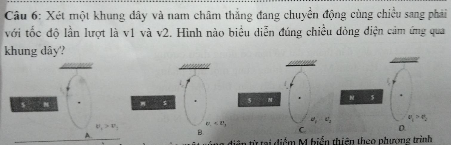 Xét một khung dây và nam châm thắng đang chuyển động cùng chiều sang phải
với tốc độ lần lượt là v1 và v2. Hình nào biểu diễn đúng chiều dòng điện cảm ứng qua
khung dây?
s N
N
s N
u_1-v_2
U_1>U_2
v_t>v_t
U.
A.
B.
C.
D.
y điệ từ tại điểm M biến thiên theo phương trình