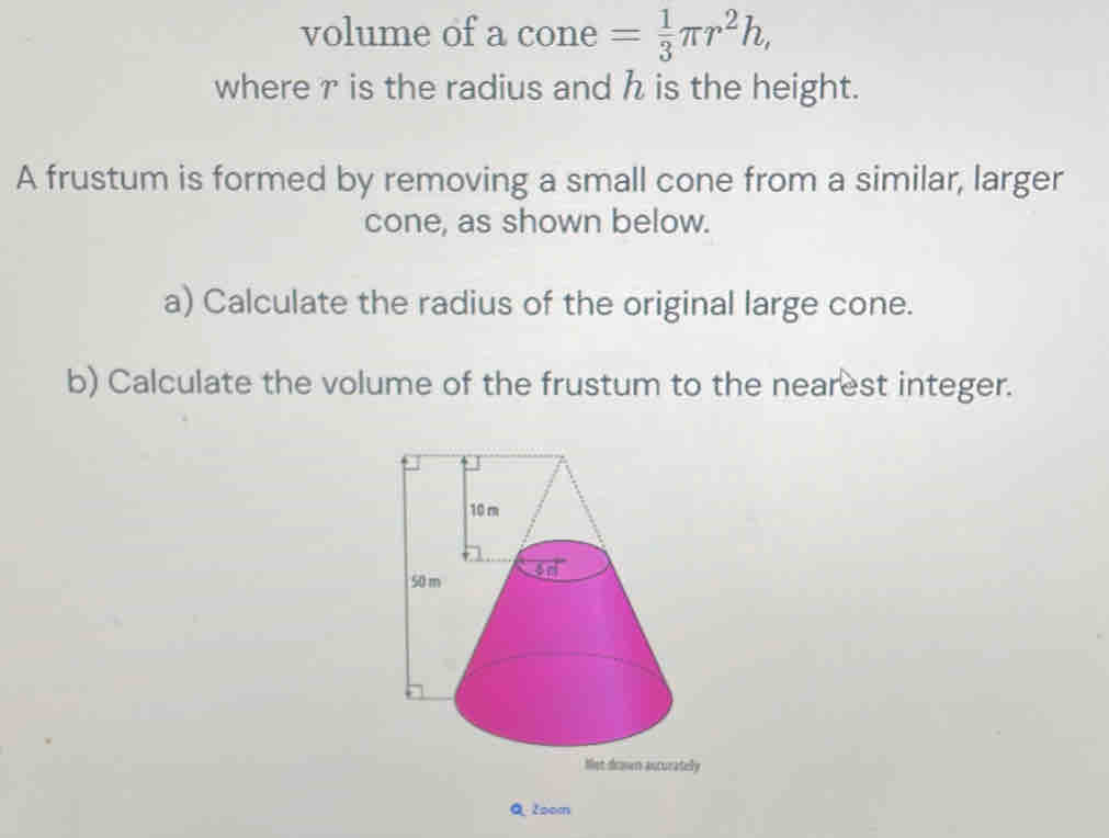 volume of a cone = 1/3 π r^2h, 
where r is the radius and h is the height. 
A frustum is formed by removing a small cone from a similar, larger 
cone, as shown below. 
a) Calculate the radius of the original large cone. 
b) Calculate the volume of the frustum to the nearest integer. 
y 
Q 2oom