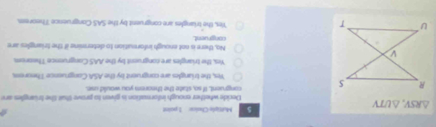 Moltiple Chaice 1 paint
a
△ RSV, △ UTV
Decide whether enough information is given to prove thait the trüngles are
congruent. If so, state the theorem you would use.
Yes, the triangles are congruent by the ASA Congruence Theorem,
Yes, the triangles are congruent by the AAS Congruence Theorom,
No, there is not enough informution to determine if the friangles are
congruent.
Yes, the triangles are congruent by the SAS Congruence Theorem.