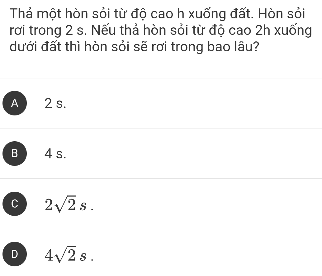 Thả một hòn sỏi từ độ cao h xuống đất. Hòn sỏi
rơi trong 2 s. Nếu thả hòn sỏi từ độ cao 2h xuống
dưới đất thì hòn sỏi sẽ rơi trong bao lâu?
A 2 s.
B 4 s.
C 2sqrt(2)s.
D 4sqrt(2)s.