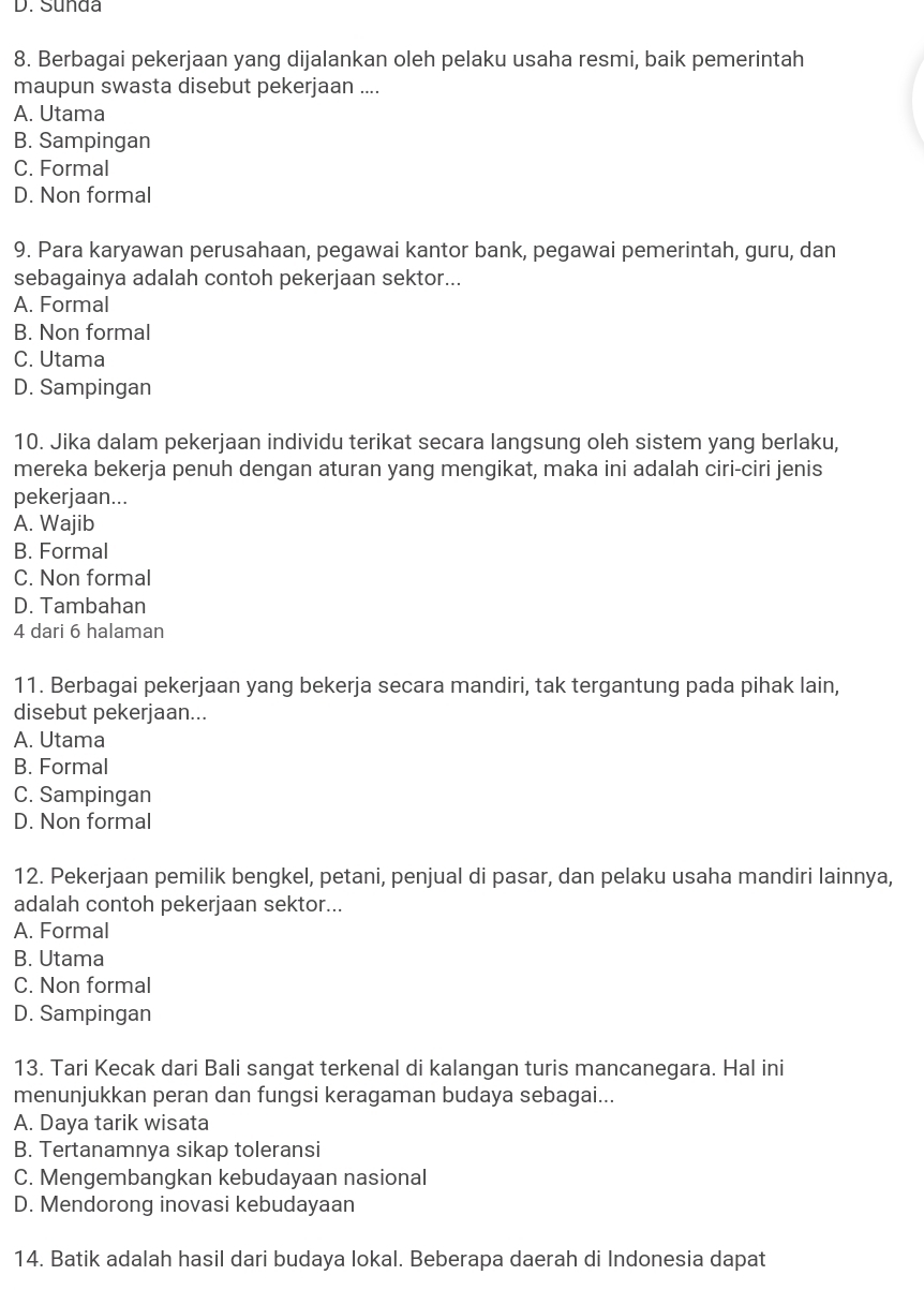 Suñda
8. Berbagai pekerjaan yang dijalankan oleh pelaku usaha resmi, baik pemerintah
maupun swasta disebut pekerjaan ....
A. Utama
B. Sampingan
C. Formal
D. Non formal
9. Para karyawan perusahaan, pegawai kantor bank, pegawai pemerintah, guru, dan
sebagainya adalah contoh pekerjaan sektor...
A. Formal
B. Non formal
C. Utama
D. Sampingan
10. Jika dalam pekerjaan individu terikat secara langsung oleh sistem yang berlaku,
mereka bekerja penuh dengan aturan yang mengikat, maka ini adalah ciri-ciri jenis
pekerjaan...
A. Wajib
B. Formal
C. Non formal
D. Tambahan
4 dari 6 halaman
11. Berbagai pekerjaan yang bekerja secara mandiri, tak tergantung pada pihak lain,
disebut pekerjaan...
A. Utama
B. Formal
C. Sampingan
D. Non formal
12. Pekerjaan pemilik bengkel, petani, penjual di pasar, dan pelaku usaha mandiri lainnya,
adalah contoh pekerjaan sektor...
A. Formal
B. Utama
C. Non formal
D. Sampingan
13. Tari Kecak dari Bali sangat terkenal di kalangan turis mancanegara. Hal ini
menunjukkan peran dan fungsi keragaman budaya sebagai...
A. Daya tarik wisata
B. Tertanamnya sikap toleransi
C. Mengembangkan kebudayaan nasional
D. Mendorong inovasi kebudayaan
14. Batik adalah hasil dari budaya lokal. Beberapa daerah di Indonesia dapat