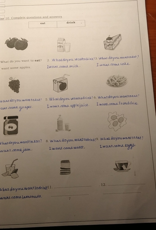 ise 10. Complete questions and answers
eat drink .
What do you want to eat? 2. .Whoudoyou WaNtodrink? 3. What do you wanttaeat?
want some apples. Iwondome milk. I want some cake.
2
what do.y.ouwant toeat? 5. What.cloyou.wardtedrink? 6. What do you.wantterat?
vant nome gr apes . I want.s0ma.applejuice. I want.sameFrehchfries.
What do you want ta lat ? 8. What d o you Wanttodrink?9. What do you want t olat ?
want same jam. I wont some watl I wantsome lggs-
_
12._
_
_
What do you want fodrink I 1 .
waht so me Lemo hade .
7