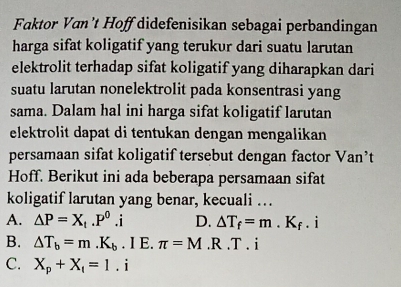 Faktor Van't Hoff didefenisikan sebagai perbandingan
harga sifat koligatif yang terukur dari suatu larutan
elektrolit terhadap sifat koligatif yang diharapkan dari
suatu larutan nonelektrolit pada konsentrasi yang
sama. Dalam hal ini harga sifat koligatif larutan
elektrolit dapat di tentukan dengan mengalikan 
persamaan sifat koligatif tersebut dengan factor Van’t
Hoff. Berikut ini ada beberapa persamaan sifat
koligatif larutan yang benar, kecuali …
A. Delta P=X_1.P^0.i D. △ T_f=m.K_f □  i
B. △ T_b=m.K_b. I E. π =M.R.T.i
C. X_p+X_1=1.