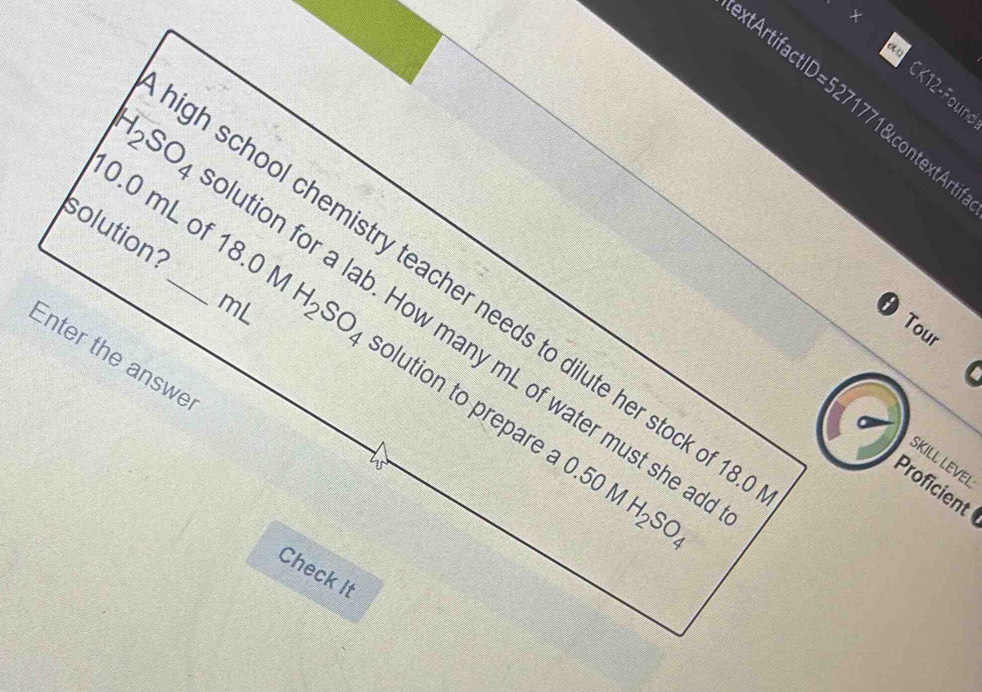 CK12-Found 
xtArtifactID=5271771&contextAr 
solution? 
gh school chemistry teacher needs to dilute her stock of 1
mL
0.0 mL of 18.0 H_2SO_4 solution to prepare .
H_2SO_4 ution for a lab. How many mL of water must she ad 
Tour 
Enter the answe 
SKILL LeVel 
W 
C.50MH_2SO_4
Proficient 
Check It