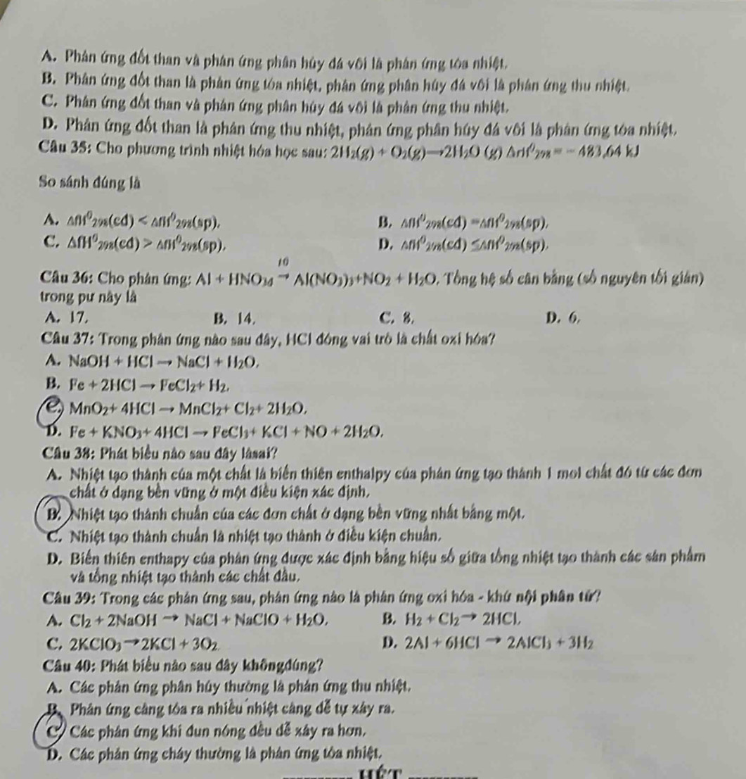 A. Phản ứng đốt than và phân ứng phân hủy đá vôi là phân ứng tòa nhiệt.
B. Phân ứng đốt than là phản ứng tòa nhiệt, phân ứng phân húy đá vôi là phân ứng thu nhiệt.
C. Phân ứng đốt than và phán ứng phân hủy đá vôi là phân ứng thu nhiệt.
D. Phân ứng đốt than là phản ứng thu nhiệt, phân ứng phân húy đá vôi là phân ứng tóa nhiệt.
Câầu 35: Cho phương trình nhiệt hóa học sau: 2H_2(g)+O_2(g)to 2H_2O(g)△ H'_298=-483.64kJ
So sánh đúng là
A. △ nf^0_2n(cd) B. △ nf^0_2n=△ nf^0_298(sp),
C. △ fH^6_2n_d(d)>△ n^0_2n(sp), D. sin^02_2n(cd)≤ △ nf^0_2n(sp).
Câu 36: Cho phân (mg:Al+HNO_3to Al(NO_3)_3+NO_2+H_2O,Tbnghell số cân bằng (số nguyên tối gián)
trong pư này là
A. 17. B. 14. C. 8. D. 6
Câu 37: Trong phân ứng nào sau đây, HCl đóng vai trò là chất oxi hóa?
A. NaOH+HClto NaCl+H_2O.
B. Fe+2HClto FeCl_2+H_2.
MnO_2+4HClto MnCl_2+Cl_2+2H_2O,
D. Fe+KNO_3+4HClto FeCl_3+KCl+NO+2H_2O.
Câu 38: Phát biểu nào sau đây lâsai?
A. Nhiệt tạo thành của một chất là biển thiên enthalpy của phân ứng tạo thành 1 mol chất đó từ các đơn
chất ở dạng bền vững ở một điều kiện xác định.
B. Nhiệt tạo thành chuẩn của các đơn chất ở dạng bên vững nhất bằng một.
C. Nhiệt tạo thành chuẩn là nhiệt tạo thành ở điều kiện chuẩn.
D. Biến thiên enthapy của phân ứng được xác định bằng hiệu số giữa tổng nhiệt tạo thành các sản phẩm
và tổng nhiệt tạo thành các chất đầu.
Câu 39: Trong các phân ứng sau, phân ứng nào là phân ứng oxi hóa - khứ nội phân tử?
A. Cl_2+2NaOHto NaCl+NaClO+H_2O, B. H_2+Cl_2to 2HCl,
C. 2KClO_3to 2KCl+3O_2 D. 2Al+6HClto 2AlCl_3+3H_2
Câu 40: Phát biểu nào sau đây khôngđúng?
A. Các phản ứng phân húy thường là phân ứng thu nhiệt.
Phân ứng cảng tóa ra nhiều nhiệt cảng đễ tự xây ra.
C Các phân ứng khi đun nóng đều dễ xây ra hơn,
D. Các phân ứng chây thường là phân ứng tòa nhiệt.