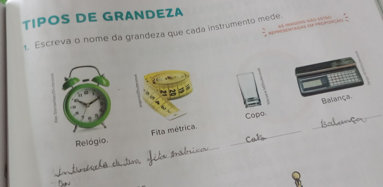 TIPOS DE GRANDEZA 
As imagens não estão 
representadas em proporção 
1. Escreva o nome da grandeza que cada instrumento mede. 
Balança. 
_ 
Fita métrica. Copo._ 
_ 
Relógio.