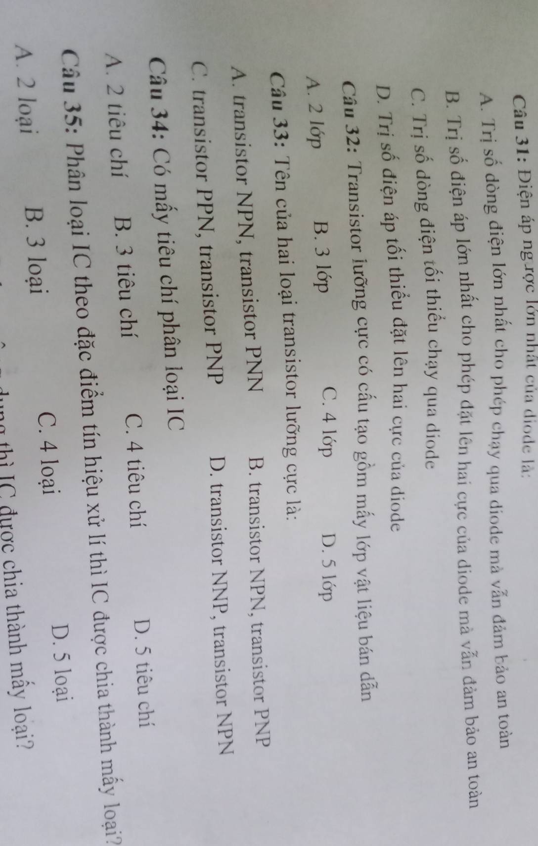 Điện áp ng ược lớn nhất của diode là:
A. Trị số dòng điện lớn nhất cho phép chạy qua diode mà vẫn đảm bảo an toàn
B. Trị số điện áp lớn nhất cho phép đặt lên hai cực của diode mà vẫn đảm bảo an toàn
C. Trị số dòng điện tối thiểu chạy qua diode
D. Trị số điện áp tối thiểu đặt lên hai cực của diode
Cầu 32: Transistor lưỡng cực có cấu tạo gồm mấy lớp vật liệu bán dẫn
A. 2 lớp B. 3 lớp
C. 4 lớp D. 5 lớp
Câu 33: Tên của hai loại transistor lưỡng cực là:
A. transistor NPN, transistor PNN B. transistor NPN, transistor PNP
C. transistor PPN, transistor PNP D. transistor NNP, transistor NPN
Câu 34: Có mấy tiêu chí phân loại IC
A. 2 tiêu chí B. 3 tiêu chí C. 4 tiêu chí D. 5 tiêu chí
Câu 35: Phân loại IC theo đặc điểm tín hiệu xử lí thì IC được chia thành mấy loại?
A. 2 loại B. 3 loại C. 4 loại
D. 5 loại
ng thì IC được chia thành mây loại?