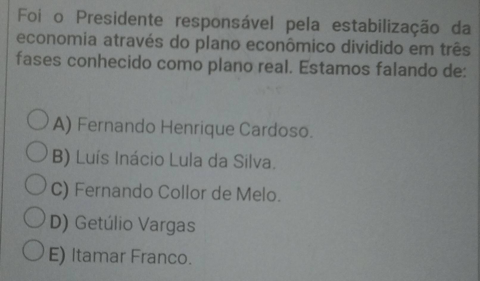 Foi o Presidente responsável pela estabilização da
economia através do plano econômico dividido em três
fases conhecido como plano real. Estamos falando de:
A) Fernando Henrique Cardoso.
B) Luís Inácio Lula da Silva.
C) Fernando Collor de Melo.
D) Getúlio Vargas
E) Itamar Franco.