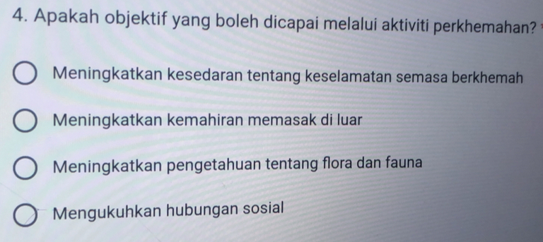 Apakah objektif yang boleh dicapai melalui aktiviti perkhemahan?
Meningkatkan kesedaran tentang keselamatan semasa berkhemah
Meningkatkan kemahiran memasak di luar
Meningkatkan pengetahuan tentang flora dan fauna
Mengukuhkan hubungan sosial