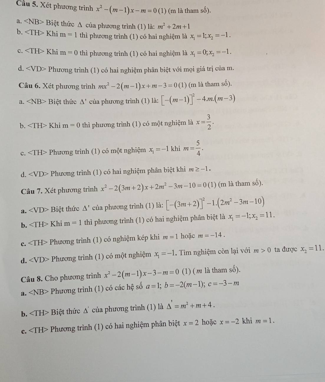 Xét phương trình x^2-(m-1)x-m=0(1) (m là tham số).
a. Biệt thức △ *  của phương trình (1) là: m^2+2m+1
b. Khi m=1 thì phương trình (1) có hai nghiệm là x_1=1;x_2=-1.
c. Khi m=0 thì phương trình (1) có hai nghiệm là x_1=0;x_2=-1.
d. Phương trình (1) có hai nghiệm phân biệt với mọi giá trị của m.
Câu 6. Xét phương trình mx^2-2(m-1)x+m-3=0(1) (m là tham số).
a. ∠ NB>Biet thức △ ' của phương trình (1) là: [-(m-1)]^2-4.m.(m-3)
b. Khi m=0 thì phương trình (1) có một nghiệm là x= 3/2 .
c. Phương trình (1) có một nghiệm x_1=-1 khi m= 5/4 .
d. ∠ VD> Phương trình (1) có hai nghiệm phân biệt khi m≥ -1.
Câu 7. Xét phương trình x^2-2(3m+2)x+2m^2-3m-10=0(1 (m là tham số).
a. Biệt thức △ ' của phương trình (1) là: [-(3m+2)]^2-1.(2m^2-3m-10)
b. Khi m=1 thì phương trình (1) có hai nghiệm phân biệt là x_1=-1;x_2=11.
c. Phương trình (1) có nghiệm kép khi m=1 hoặc m=-14.
d. ∠ VD> Phương trình (1) có một nghiệm x_1=-1.  Tìm nghiệm còn lại với m>0 ta được x_2=11.
Câu 8. Cho phương trình x^2-2(m-1)x-3-m=0 (1) (m là tham số).
a. ∠ NB> Phương trình (1) có các hệ số a=1;b=-2(m-1);c=-3-m
b. Biệt thức Δ' của phương trình (1) là △ '=m^2+m+4.
c. Phương trình (1) có hai nghiệm phân biệt x=2 hoặc x=-2 khi m=1.