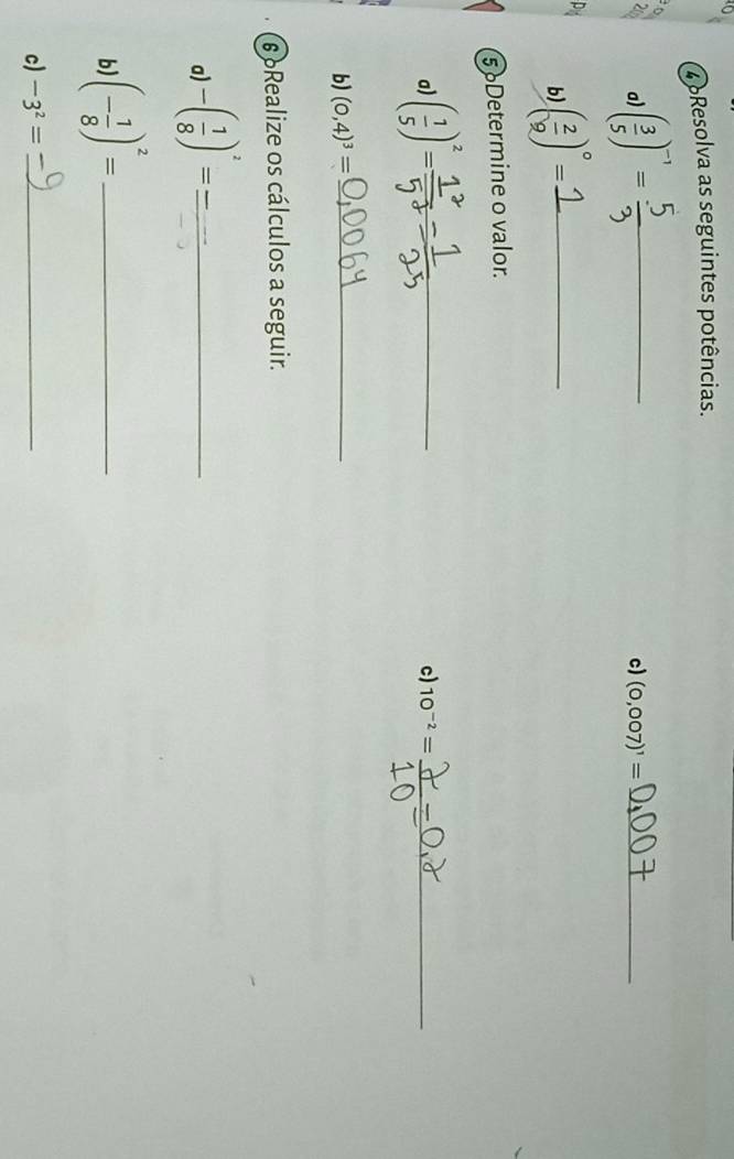 oResolva as seguintes potências. 

20 a) ( 3/5 )^-1= _ 
c) (0,007)^1= _ 
b) ( 2/9 )^circ = _ 
5 Determine o valor. 
a) ( 1/5 )^2= _ 
c) 10^(-2)= _ 
b) (0,4)^3= _ 
6Realize os cálculos a seguir. 
a) -( 1/8 )^2= _ 
b (- 1/8 )^2= _ 
c) -3^2= _