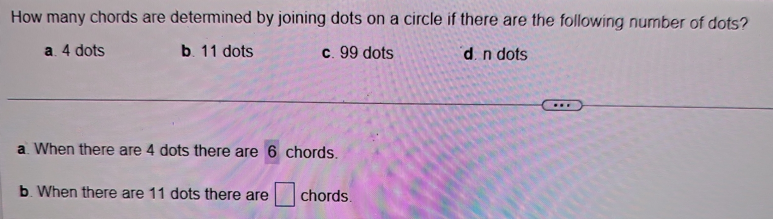 How many chords are determined by joining dots on a circle if there are the following number of dots?
a. 4 dots b. 11 dots c. 99 dots dn dots
a. When there are 4 dots there are 6 chords.
b. When there are 11 dots there are □ chords.