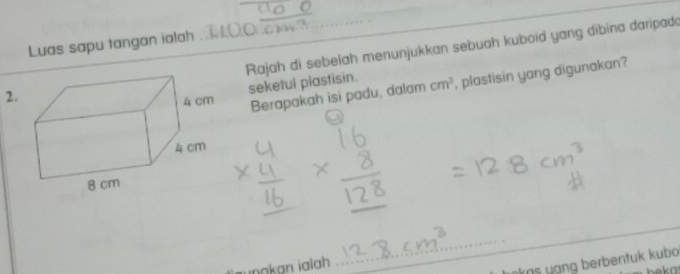 Luas sapu tangan ialah 
2. Rajah di sebelah menunjukkan sebuah kuboid yang dibina daripada 
seketul plastisin. 
Berapakah isi padu, dalam cm^3 , plastisin yang digunakan? 
_ 
_ 
unakan ialah 
_ 
kas yạng berbentuk kubo