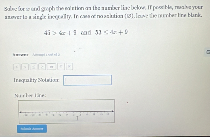 Solve for æ and graph the solution on the number line below. If possible, resolve your 
answer to a single inequality. In case of no solution (∅), leave the number line blank.
45>4x+9 and 53≤ 4x+9
Answer Attempt 1 out of 2 
< > < 2 R 
Inequality Notation: □ 
Number Line: 
Submit Answez