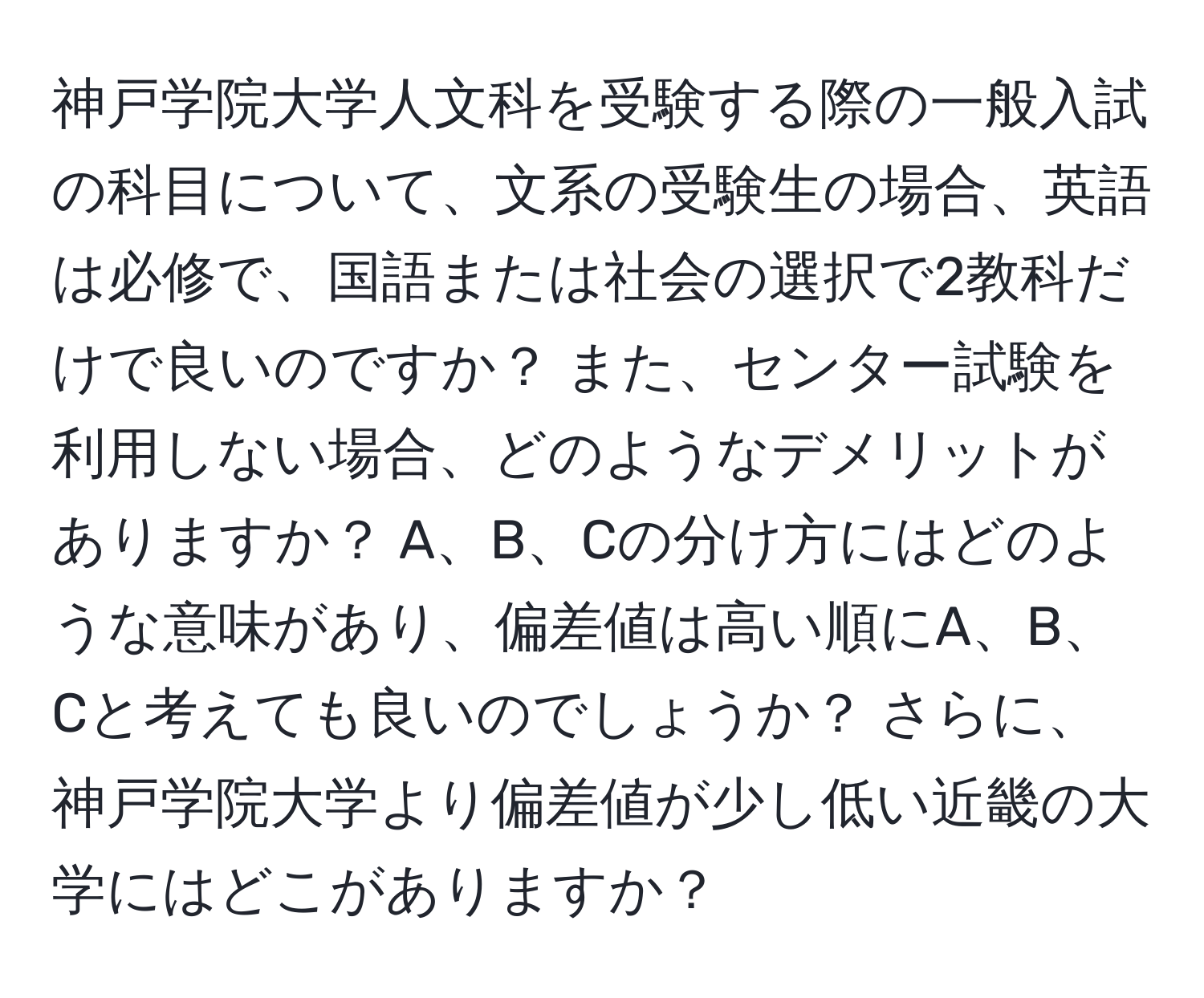 神戸学院大学人文科を受験する際の一般入試の科目について、文系の受験生の場合、英語は必修で、国語または社会の選択で2教科だけで良いのですか？ また、センター試験を利用しない場合、どのようなデメリットがありますか？ A、B、Cの分け方にはどのような意味があり、偏差値は高い順にA、B、Cと考えても良いのでしょうか？ さらに、神戸学院大学より偏差値が少し低い近畿の大学にはどこがありますか？