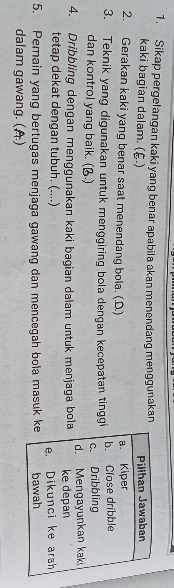 Sikap pergelangan kaki yang benar apabila akan menendang menggunakan
kaki bagian dalam. (६.)
Pilihan Jawaban
2. Gerakan kaki yang benar saat menendang bola. (.D.)
a. Kiper
3. Teknik yang digunakan untuk menggiring bola dengan kecepatan tinggi b. Close dribble
dan kontrol yang baik. (B.)
c. Dribbling
4. Dribbling dengan menggunakan kaki bagian dalam untuk menjaga bola d. Mengayunkan kaki
ke depan
tetap dekat dengan tubuh. (....)
e. Dikunci ke arah
5. Pemain yang bertugas menjaga gawang dan mencegah bola masuk ke bawah
dalam gawang. (A)