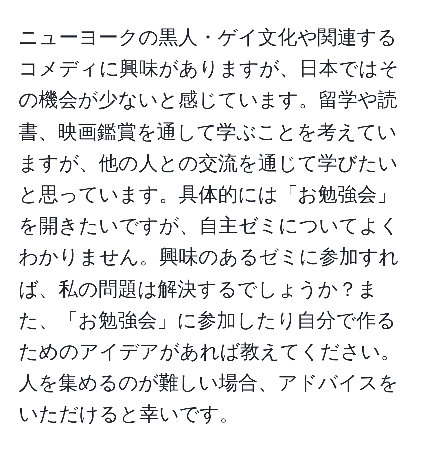 ニューヨークの黒人・ゲイ文化や関連するコメディに興味がありますが、日本ではその機会が少ないと感じています。留学や読書、映画鑑賞を通して学ぶことを考えていますが、他の人との交流を通じて学びたいと思っています。具体的には「お勉強会」を開きたいですが、自主ゼミについてよくわかりません。興味のあるゼミに参加すれば、私の問題は解決するでしょうか？また、「お勉強会」に参加したり自分で作るためのアイデアがあれば教えてください。人を集めるのが難しい場合、アドバイスをいただけると幸いです。