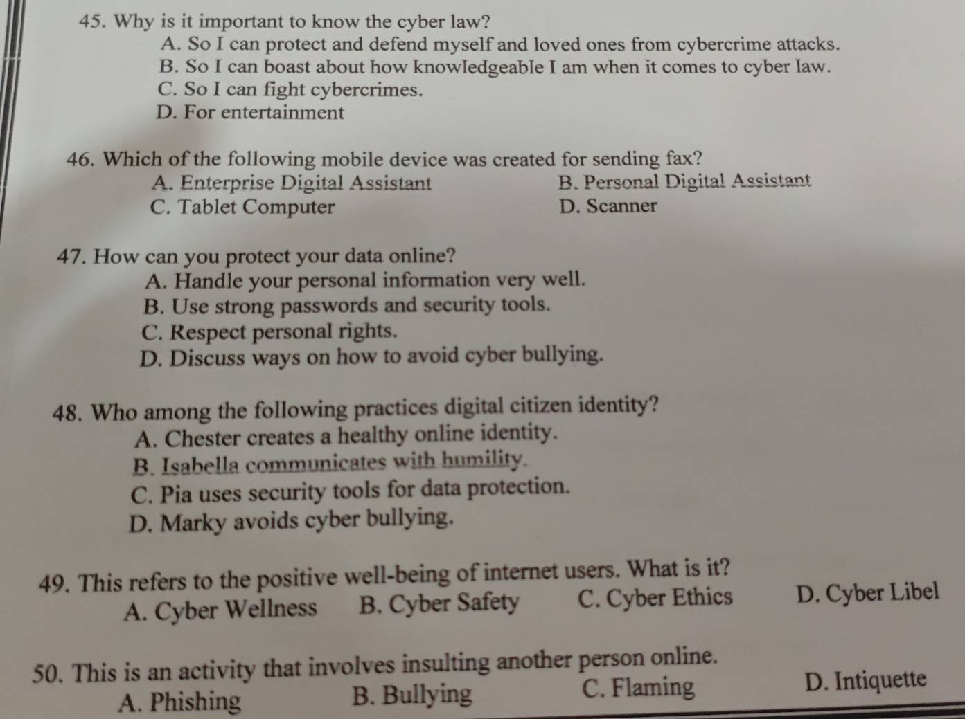 Why is it important to know the cyber law?
A. So I can protect and defend myself and loved ones from cybercrime attacks.
B. So I can boast about how knowledgeable I am when it comes to cyber law.
C. So I can fight cybercrimes.
D. For entertainment
46. Which of the following mobile device was created for sending fax?
A. Enterprise Digital Assistant B. Personal Digital Assistant
C. Tablet Computer D. Scanner
47. How can you protect your data online?
A. Handle your personal information very well.
B. Use strong passwords and security tools.
C. Respect personal rights.
D. Discuss ways on how to avoid cyber bullying.
48. Who among the following practices digital citizen identity?
A. Chester creates a healthy online identity.
B. Isabella communicates with humility.
C. Pia uses security tools for data protection.
D. Marky avoids cyber bullying.
49. This refers to the positive well-being of internet users. What is it?
A. Cyber Wellness B. Cyber Safety C. Cyber Ethics D. Cyber Libel
50. This is an activity that involves insulting another person online.
A. Phishing B. Bullying C. Flaming D. Intiquette