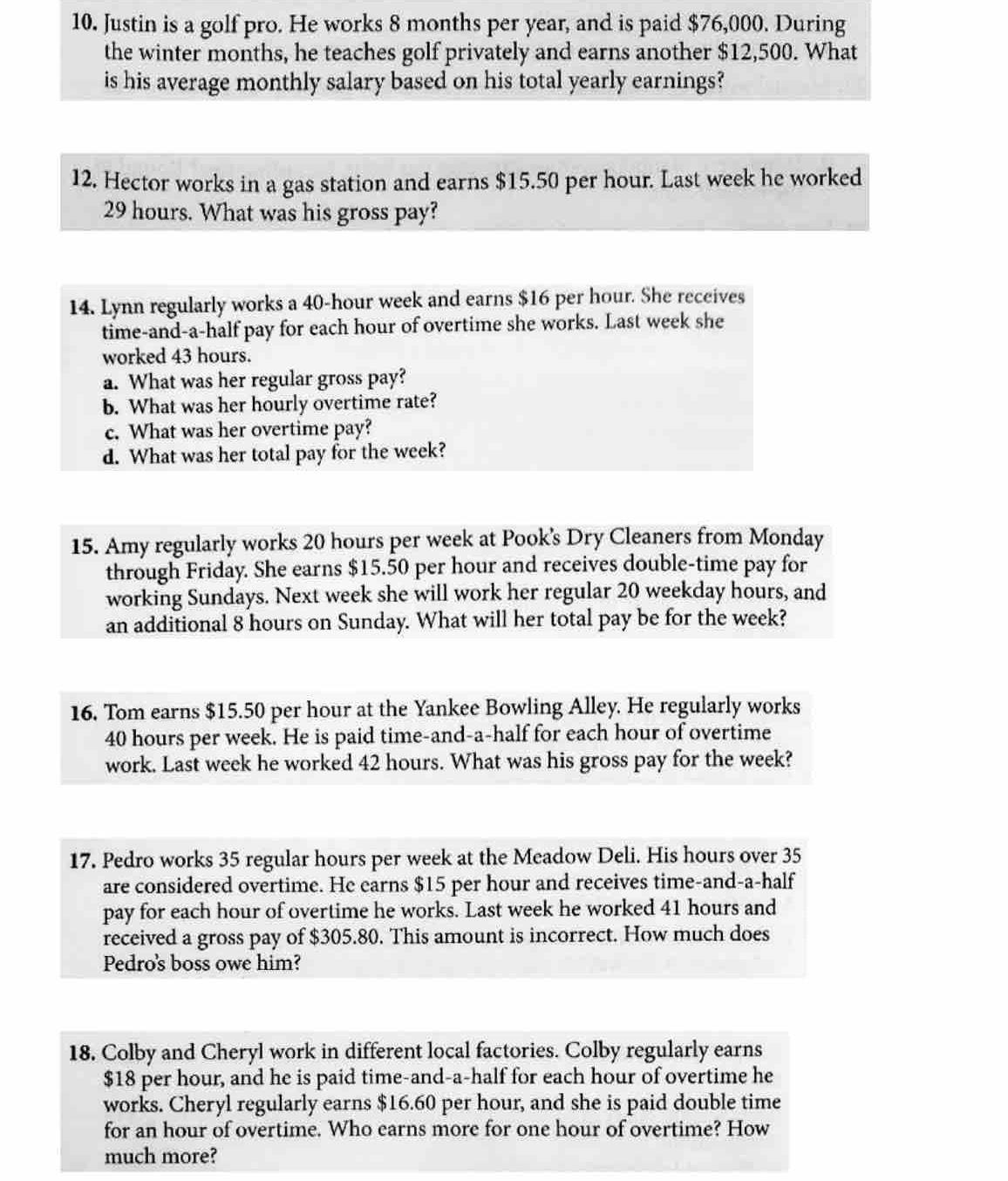 Justin is a golf pro. He works 8 months per year, and is paid $76,000. During 
the winter months, he teaches golf privately and earns another $12,500. What 
is his average monthly salary based on his total yearly earnings? 
12. Hector works in a gas station and earns $15.50 per hour. Last week he worked
29 hours. What was his gross pay? 
14. Lynn regularly works a 40-hour week and earns $16 per hour. She receives 
time-and-a-half pay for each hour of overtime she works. Last week she 
worked 43 hours. 
a. What was her regular gross pay? 
b. What was her hourly overtime rate? 
c. What was her overtime pay? 
d. What was her total pay for the week? 
15. Amy regularly works 20 hours per week at Pook's Dry Cleaners from Monday 
through Friday. She earns $15.50 per hour and receives double-time pay for 
working Sundays. Next week she will work her regular 20 weekday hours, and 
an additional 8 hours on Sunday. What will her total pay be for the week? 
16. Tom earns $15.50 per hour at the Yankee Bowling Alley. He regularly works
40 hours per week. He is paid time-and-a-half for each hour of overtime 
work. Last week he worked 42 hours. What was his gross pay for the week? 
17. Pedro works 35 regular hours per week at the Meadow Deli. His hours over 35
are considered overtime. He earns $15 per hour and receives time-and-a-half 
pay for each hour of overtime he works. Last week he worked 41 hours and 
received a gross pay of $305.80. This amount is incorrect. How much does 
Pedro's boss owe him? 
18. Colby and Cheryl work in different local factories. Colby regularly earns
$18 per hour, and he is paid time-and-a-half for each hour of overtime he 
works. Cheryl regularly earns $16.60 per hour, and she is paid double time 
for an hour of overtime. Who earns more for one hour of overtime? How 
much more?