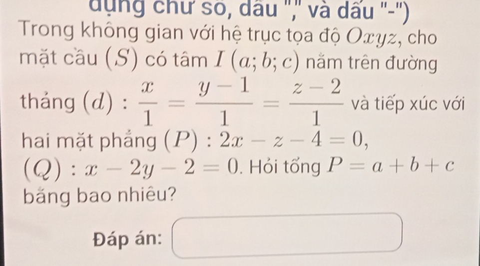 dụng chư so, dầu ",'' và dấu '-'') 
Trong không gian với hệ trục tọa độ Oxyz, cho 
mặt cầu (S) có tâm I(a;b;c) nằm trên đường 
tháng (d) :  x/1 = (y-1)/1 = (z-2)/1  và tiếp xúc với 
hai mặt phẳng (P):2x-z-4=0,
(Q):x-2y-2=0. Hỏi tổng P=a+b+c
băng bao nhiêu? 
Đáp án: