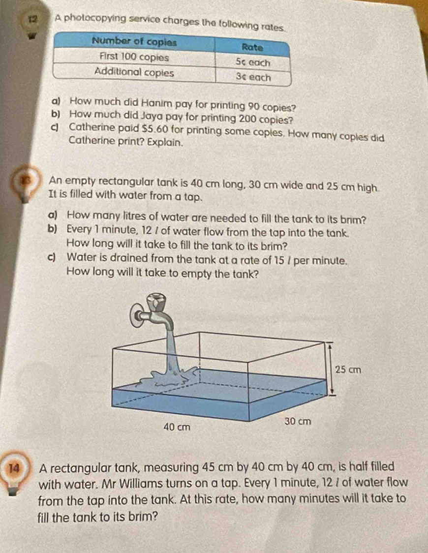 A photocopying service charges the following 
a) How much did Hanim pay for printing 90 copies? 
b) How much did Jaya pay for printing 200 copies? 
c) Catherine paid $5.60 for printing some coples. How many coples did 
Catherine print? Explain. 
An empty rectangular tank is 40 cm long, 30 cm wide and 25 cm high 
It is filled with water from a tap. 
a) How many litres of water are needed to fill the tank to its brim? 
b) Every 1 minute, 12 / of water flow from the tap into the tank. 
How long will it take to fill the tank to its brim? 
c) Water is drained from the tank at a rate of 15 / per minute. 
How long will it take to empty the tank? 
14 A rectangular tank, measuring 45 cm by 40 cm by 40 cm, is half filled 
with water. Mr Williams turns on a tap. Every 1 minute, 12 / of water flow 
from the tap into the tank. At this rate, how many minutes will it take to 
fill the tank to its brim?