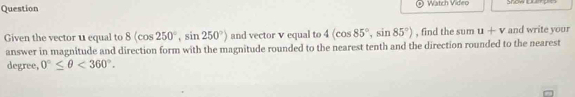 Question Watch Video Show comp e 
Given the vector u equal to 8(cos 250°, sin 250°) and vector v equal to 4(cos 85°, sin 85°) , find the sum u+v and write your 
answer in magnitude and direction form with the magnitude rounded to the nearest tenth and the direction rounded to the nearest
degree, 0°≤ θ <360°.