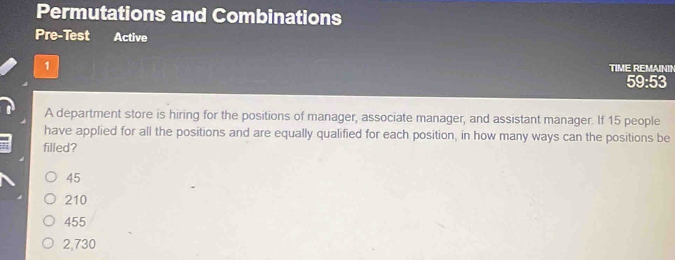 Permutations and Combinations
Pre-Test Active
1 TIME REMAININ
59:53
A department store is hiring for the positions of manager, associate manager, and assistant manager. If 15 people
have applied for all the positions and are equally qualified for each position, in how many ways can the positions be
filled?
45
210
455
2,730