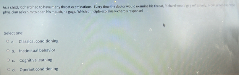 As a child, Richard had to have many throat examinations. Every time the doctor would examine his throat, Richard would gag reflexively. Now, whenever the
physician asks him to open his mouth, he gags. Which principle explains Richard's response?
Select one:
a. Classical conditioning
b. Instinctual behavior
c. Cognitive learning
d. Operant conditioning