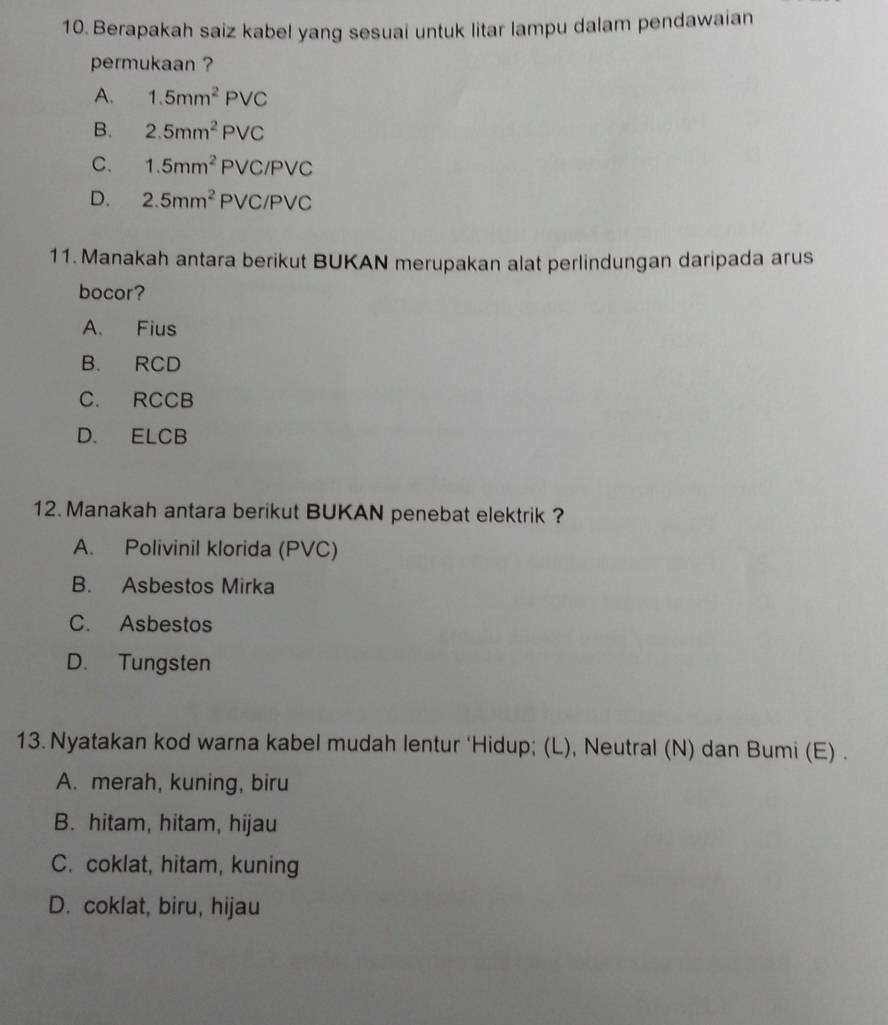 Berapakah saiz kabel yang sesuai untuk litar lampu dalam pendawaian
permukaan ?
A. 1.5mm^2PVC
B. 2.5mm^2PVC
C. 1.5mm^2PVC/PVC
D. 2.5mm^2PVC/PVC
11. Manakah antara berikut BUKAN merupakan alat perlindungan daripada arus
bocor?
A. Fius
B. RCD
C. RCCB
D. ELCB
12. Manakah antara berikut BUKAN penebat elektrik ?
A. Polivinil klorida (PVC)
B. Asbestos Mirka
C. Asbestos
D. Tungsten
13. Nyatakan kod warna kabel mudah lentur ‘Hidup; (L), Neutral (N) dan Bumi (E) .
A. merah, kuning, biru
B. hitam, hitam, hijau
C. coklat, hitam, kuning
D. coklat, biru, hijau