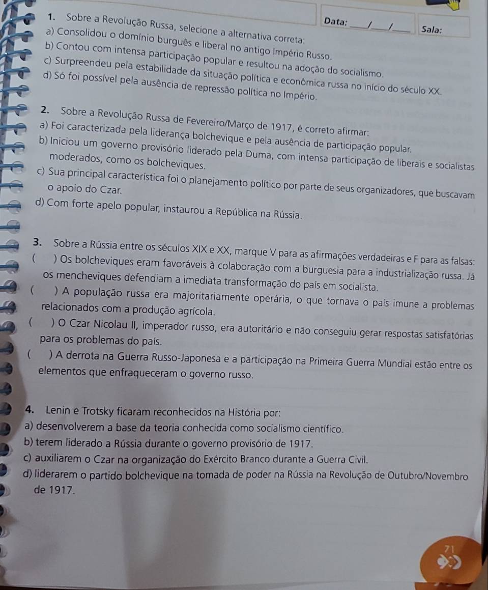 Data: ___Sala:
1. Sobre a Revolução Russa, selecione a alternativa correta:
a) Consolidou o domínio burguês e liberal no antigo Império Russo.
b) Contou com intensa participação popular e resultou na adoção do socialismo.
c) Surpreendeu pela estabilidade da situação política e econômica russa no início do século XX.
d) Só foi possível pela ausência de repressão política no Império.
2. Sobre a Revolução Russa de Fevereiro/Março de 1917, é correto afirmar:
a) Foi caracterizada pela liderança bolchevique e pela ausência de participação popular.
b) Iniciou um governo provisório liderado pela Duma, com intensa participação de liberais e socialistas
moderados, como os bolcheviques.
c) Sua principal característica foi o planejamento político por parte de seus organizadores, que buscavam
o apoio do Czar.
d) Com forte apelo popular, instaurou a República na Rússia.
3. Sobre a Rússia entre os séculos XIX e XX, marque V para as afirmações verdadeiras e F para as falsas:
( ) Os bolcheviques eram favoráveis à colaboração com a burguesia para a industrialização russa. Já
os mencheviques defendiam a imediata transformação do país em socialista.
 ) A população russa era majoritariamente operária, o que tornava o país imune a problemas
relacionados com a produção agrícola.
  ) O Czar Nicolau II, imperador russo, era autoritário e não conseguiu gerar respostas satisfatórias
para os problemas do país.
 ) A derrota na Guerra Russo-Japonesa e a participação na Primeira Guerra Mundial estão entre os
elementos que enfraqueceram o governo russo.
4. Lenin e Trotsky ficaram reconhecidos na História por:
a) desenvolverem a base da teoria conhecida como socialismo científico.
b) terem liderado a Rússia durante o governo provisório de 1917.
c) auxiliarem o Czar na organização do Exército Branco durante a Guerra Civil.
d) liderarem o partido bolchevique na tomada de poder na Rússia na Revolução de Outubro/Novembro
de 1917.