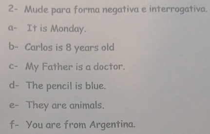 2- Mude para forma negativa e interrogativa. 
a- It is Monday. 
b- Carlos is 8 years old 
c- My Father is a doctor. 
d- The pencil is blue. 
e- They are animals. 
f- You are from Argentina.