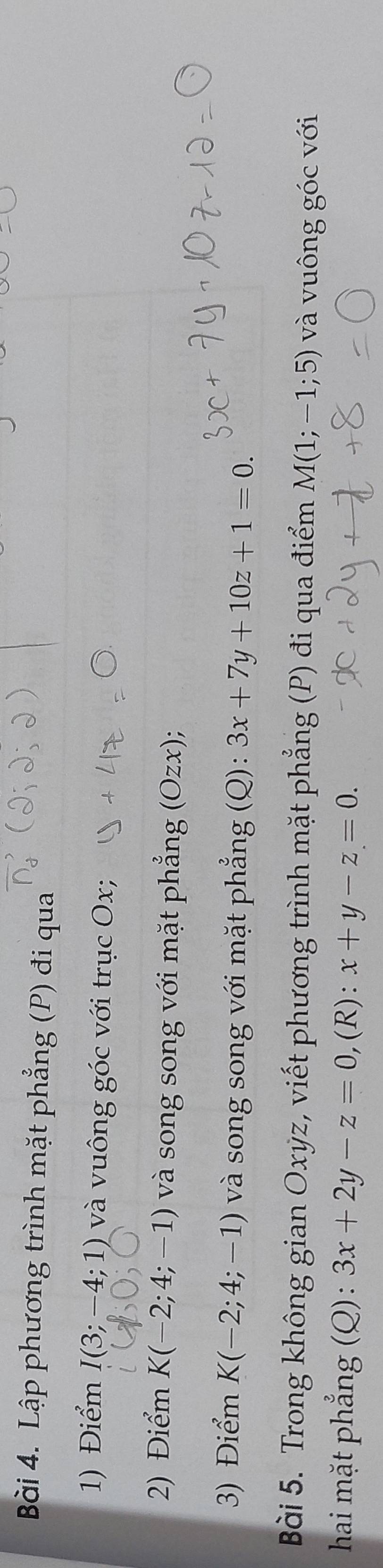 Lập phương trình mặt phẳng (P) đi qua 
1) Điểm I(3;-4;1) và vuông góc với trục Ox; 
2) Điểm K(-2;4;-1) và song song với mặt phẳng (Ozx)
3) Điểm K(-2;4;-1) và song song với mặt phẳng (Q): 3x+7y+10z+1=0. 
Bài 5. Trong không gian Oxýz, viết phương trình mặt phẳng (P) đi qua điểm M(1;-1;5) và vuông góc với 
hai mặt phẳng (Q): 3x+2y-z=0, ,(R): x+y-z=0.