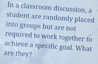 In a classroom discussion, a 
student are randomly placed 
into groups but are not 
required to work together to 
achieve a specific goal. What 
are they?