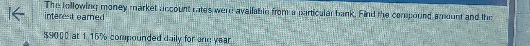 The following money market account rates were available from a particular bank. Find the compound amount and the 
interest earned.
$9000 at 1.16% compounded daily for one year