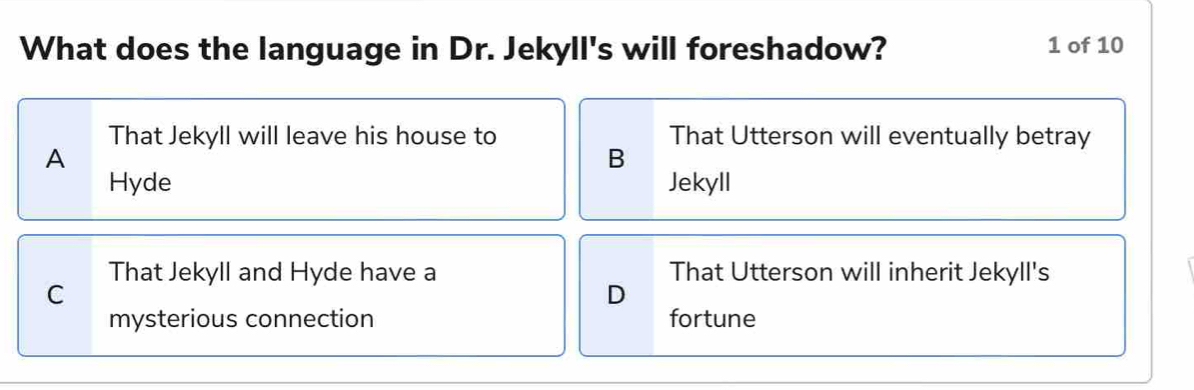 What does the language in Dr. Jekyll's will foreshadow? 1 of 10
That Jekyll will leave his house to That Utterson will eventually betray
A
B
Hyde Jekyll
That Jekyll and Hyde have a That Utterson will inherit Jekyll's
C
D
mysterious connection fortune