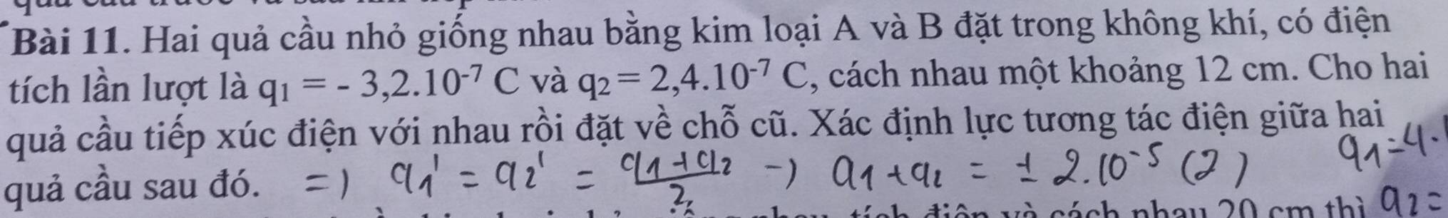 Hai quả cầu nhỏ giống nhau bằng kim loại A và B đặt trong không khí, có điện 
tích lần lượt là q_1=-3,2.10^(-7)C và q_2=2,4.10^(-7)C ,, cách nhau một khoảng 12 cm. Cho hai 
quả cầu tiếp xúc điện với nhau rồi đặt về chỗ cũ. Xác định lực tương tác điện giữa hai 
quả cầu sau đó. 
á ch nhou 2 cm thì