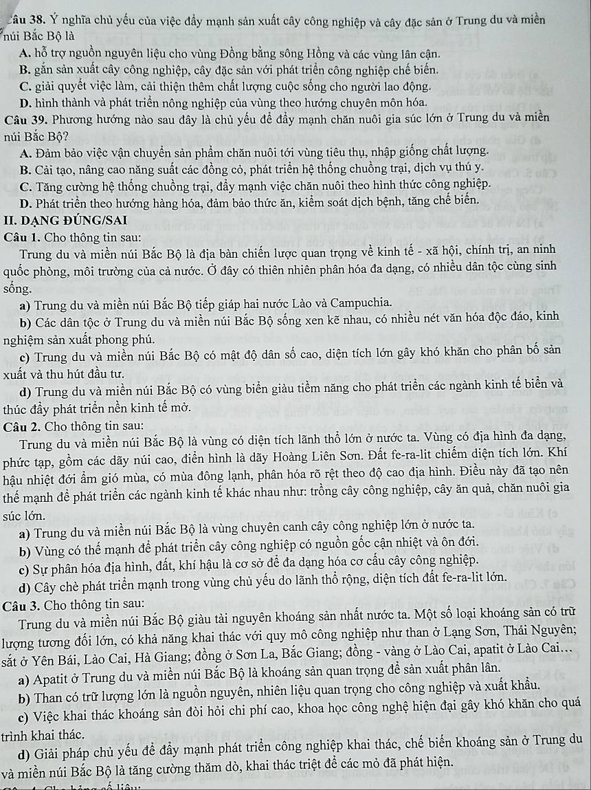 Ý nghĩa chủ yếu của việc đẩy mạnh sản xuất cây công nghiệp và cây đặc sản ở Trung du và miền
núi Bắc Bộ là
A. hỗ trợ nguồn nguyên liệu cho vùng Đồng bằng sông Hồng và các vùng lân cận.
B. gắn sản xuất cây công nghiệp, cây đặc sản với phát triển công nghiệp chế biến.
C. giải quyết việc làm, cải thiện thêm chất lượng cuộc sống cho người lao động
D. hình thành và phát triển nông nghiệp của vùng theo hướng chuyên môn hóa.
Câu 39. Phương hướng nào sau đây là chủ yếu đề đầy mạnh chăn nuôi gia súc lớn ở Trung du và miền
núi Bắc Bộ?
A. Đảm bảo việc vận chuyển sản phẩm chăn nuôi tới vùng tiêu thụ, nhập giống chất lượng.
B. Cải tạo, nâng cao năng suất các đồng cỏ, phát triển hệ thống chuồng trại, dịch vụ thú y.
C. Tăng cường hệ thống chuồng trại, đẩy mạnh việc chăn nuôi theo hình thức công nghiệp.
D. Phát triển theo hướng hàng hóa, đảm bảo thức ăn, kiểm soát dịch bệnh, tăng chế biến.
II. DẠNG ĐÚNG/SAI
Câu 1. Cho thông tin sau:
Trung du và miền núi Bắc Bộ là địa bàn chiến lược quan trọng về kinh tế - xã hội, chính trị, an ninh
quốc phòng, môi trường của cả nước. Ở đây có thiên nhiên phân hóa đa dạng, có nhiều dân tộc cùng sinh
sống.
a) Trung du và miền núi Bắc Bộ tiếp giáp hai nước Lào và Campuchia.
b) Các dân tộc ở Trung du và miền núi Bắc Bộ sống xen kẽ nhau, có nhiều nét văn hóa độc đáo, kinh
nghiệm sản xuất phong phú.
c) Trung du và miền núi Bắc Bộ có mật độ dân số cao, diện tích lớn gây khó khăn cho phân bố sản
xuất và thu hút đầu tư.
d) Trung du và miền núi Bắc Bộ có vùng biển giàu tiểm năng cho phát triển các ngành kinh tế biển và
thúc đầy phát triển nền kinh tế mở.
Câu 2. Cho thông tin sau:
Trung du và miền núi Bắc Bộ là vùng có diện tích lãnh thổ lớn ở nước ta. Vùng có địa hình đa dạng,
phức tạp, gồm các dãy núi cao, điển hình là dãy Hoàng Liên Sơn. Đất fe-ra-lit chiếm diện tích lớn. Khí
hậu nhiệt đới ẩm gió mùa, có mùa đông lạnh, phân hóa rõ rệt theo độ cao địa hình. Điều này đã tạo nên
thế mạnh để phát triển các ngành kinh tế khác nhau như: trồng cây công nghiệp, cây ăn quả, chăn nuôi gia
súc lớn.
a) Trung du và miền núi Bắc Bộ là vùng chuyên canh cây công nghiệp lớn ở nước ta.
b) Vùng có thế mạnh để phát triển cây công nghiệp có nguồn gốc cận nhiệt và ôn đới.
c) Sự phân hóa địa hình, đất, khí hậu là cơ sở để đa dạng hóa cơ cấu cây công nghiệp.
d) Cây chè phát triển mạnh trong vùng chủ yếu do lãnh thổ rộng, diện tích đất fe-ra-lit lớn.
Câu 3. Cho thông tin sau:
Trung du và miền núi Bắc Bộ giàu tài nguyên khoáng sản nhất nước ta. Một số loại khoáng sản có trữ
lượng tương đối lớn, có khả năng khai thác với quy mô công nghiệp như than ở Lạng Sơn, Thái Nguyên;
sắt ở Yên Bái, Lào Cai, Hà Giang; đồng ở Sơn La, Bắc Giang; đồng - vàng ở Lào Cai, apatit ở Lào Cai...
a) Apatit ở Trung du và miền núi Bắc Bộ là khoáng sản quan trọng để sản xuất phân lân.
b) Than có trữ lượng lớn là nguồn nguyên, nhiên liệu quan trọng cho công nghiệp và xuất khẩu.
c) Việc khai thác khoáng sản đòi hỏi chi phí cao, khoa học công nghệ hiện đại gây khó khăn cho quá
trình khai thác.
d) Giải pháp chủ yếu đề đầy mạnh phát triển công nghiệp khai thác, chế biến khoáng sản ở Trung du
và miền núi Bắc Bộ là tăng cường thăm dò, khai thác triệt để các mỏ đã phát hiện.