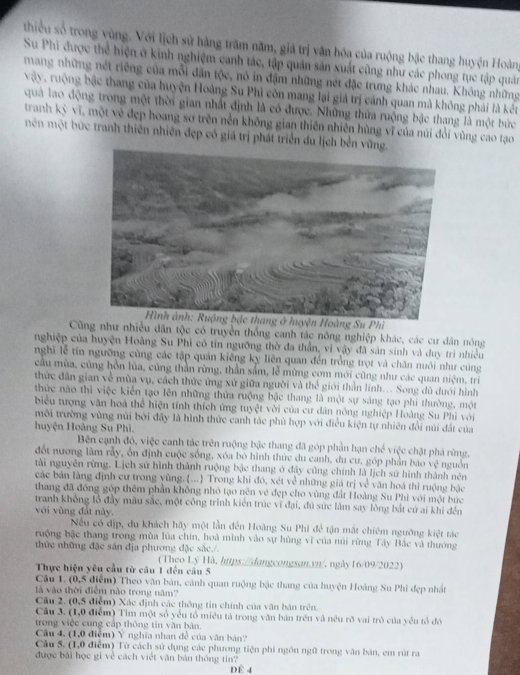 thiểu số trong vùng. Với lịch sử hàng trăm năm, giá trị văn hóa của ruộng bậc thang huyện Hoàn
Su Phi được thể hiện ở kinh nghiệm canh tác, tập quán sản xuất cũng như các phong tục tập quản
mang những nét riếng của mỗi dẫn tộc, nó in đặm những nét đặc trưng khác nhau. Không những
vậy. ruộng bậc thang của huyện Hoàng Su Phi còn mang lại giả trị cảnh quan mà không phải là kết
quả lao động trong một thời gian nhất định là có được. Những thứa ruộng bậc thạng là một bức
tranh kỳ vĩ, một vẻ đẹp hoang sơ trên nền không gian thiên nhiên hùng vĩ của núi đổi vùng cao tạo
mên một bức tranh thiên nhiên đẹp có giá trị phát triển du lịch bền 
Cũng như nhiều dân tộc có truyền thống canh tác nông nghiệp khác, các cư dân nông
nghiệp của huyện Hoàng Su Phì có tín ngưỡng thờ đa thần, vì vậy đã sản sinh và duy trì nhiều
nghi lễ tín ngường cùng các tập quản kiêng kỵ liên quan đến trồng trọt và chăn nuôi như cúng
cầu mùa, củng hồn lúa, củng thần rừng, thần sắm, lễ mừng cơm mới cũng như các quan niệm, tri
thức dân gian về mùa vụ, cách thức ứng xử giữa người và thế giới thần linh... Song dù dưới hình
thức nào thì việc kiến tạo lên những thửa ruộng bậc thang là một sự sáng tạo phi thường, một
biểu tượng văn hoá thể hiện tính thích ứng tuyệt vời của cư dân nông nghiệp Hoàng Su Phi với
môi trường vùng núi bởi đây là hình thức canh tác phù hợp với điều kiện tự nhiên đổi núi đất của
huyện Hoàng Su Phì.
Bên cạnh đó, việc canh tác trên ruộng bậc thang đã góp phần hạn chế việc chặt phá rừng,
đốt nương làm rẫy, ổn định cuộc sống, xóa bỏ hình thức du canh, du cư, góp phần báo vệ nguồn
tài nguyên rừng. Lịch sử hình thành ruộng bậc thang ở đậy cũng chính là lịch sử hình thành nên
các bản làng định cư trong yùng.... Trong khỉ đó, xét về những giá trị về văn hoá thì ruộng bậc
thang đã đóng góp thêm phần không nhỏ tạo nên vẻ đẹp cho vùng đất Hoàng Su Phì với một bức
tranh không lồ đầy màu sắc, một công trình kiến trúc vĩ đại, đủ sức làm say lòng bắt cứ ai khi đến
với vùng đất này.
Nếu có dịp, du khách hãy một lần đến Hoàng Su Phi để tận mắt chiếm ngường kiệt tác
ruộng bậc thang trong mùa lủa chín, hoà mình vào sự hùng vĩ của núi rừng Tây Bắc và thưởng
thức những đặc sản địa phương đặc sắc./.
(Theo Lý Hà, https://dangcongsan.yn/, ngày16/09/2022)
Thực hiện yêu cầu từ cầu 1 đến cầu 5
Câu 1. (0,5 điểm) Theo văn bản, cảnh quan ruộng bậc thang của huyện Hoàng Su Phi đẹp nhất
là vào thời điểm nào trong năm?
Câu 2. (0,5 điểm) Xác định các thông tin chính của văn bản trên.
Cầu 3. (1,0 điểm) Tìm một số yếu tổ miêu tả trong văn bản trên và nều rõ vai trò của yếu tố đó
trong việc cung cấp thông tin văn bản.
Cầu 4. (1,0 điểm) Ý nghĩa nhan đề của văn bản?
Câu 5. (1,0 điểm) Từ cách sử dụng các phương tiện phi ngôn ngữ trong văn bản, em rút ra
được bài học gì về cách viết văn bản thống tín?
Dè 4