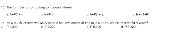 The formula for computing compound interest.
a. A=P(1+r)^t b. Is=Prt C. A=P(1+r)t d. Is=r(1+P)
16. How much interest will Mary earn in her investment of Php16,000 at 8% simple interest for 4 years?
a. P 4,800 b. P 5,200 c. P 5,100 d. P 5,120