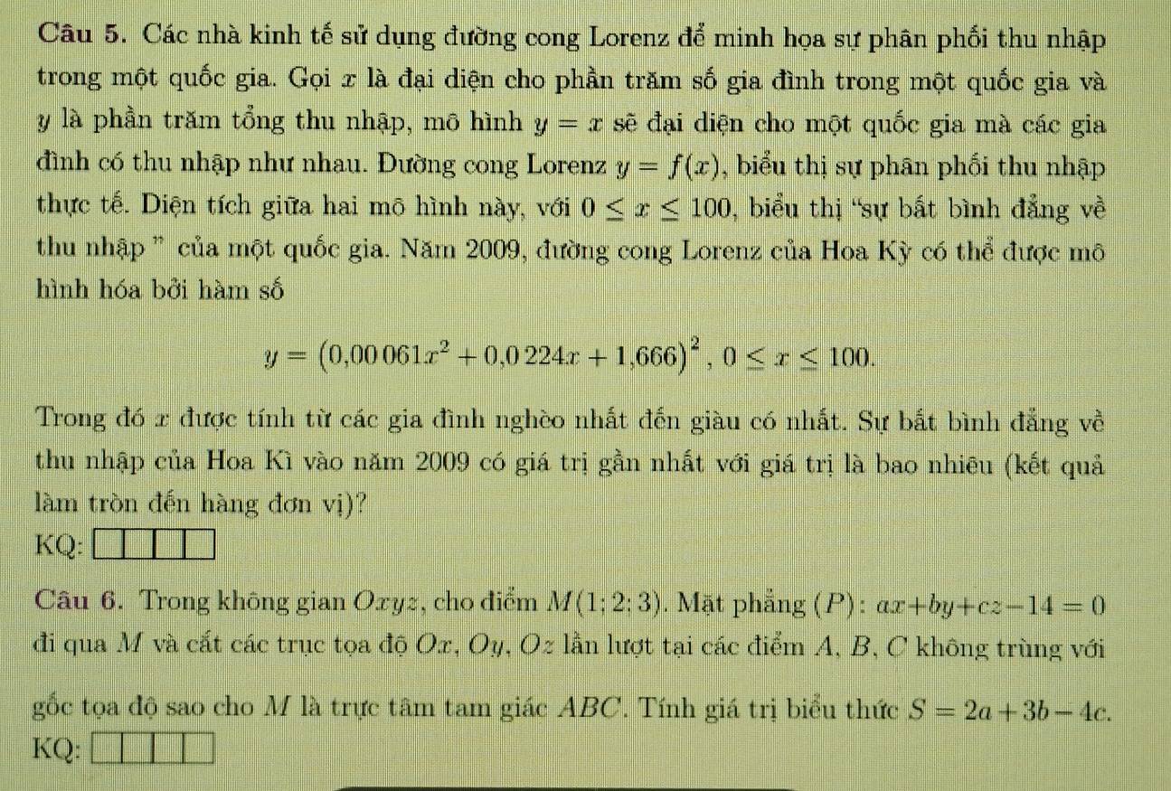 Các nhà kinh tế sử dụng đường cong Lorenz để minh họa sự phân phối thu nhập 
trong một quốc gia. Gọi x là đại diện cho phần trăm số gia đình trong một quốc gia và
y là phần trăm tổng thu nhập, mô hình y=x sẽ đại diện cho một quốc gia mà các gia 
đình có thu nhập như nhau. Đường cong Lorenz y=f(x) , biểu thị sự phân phối thu nhập 
thực tế. Diện tích giữa hai mô hình này, với 0≤ x≤ 100 , biểu thị 'sự bất bình đẳng về 
thu nhập ” của một quốc gia. Năm 2009, đường cong Lorenz của Hoa Kỳ có thể được mô 
hình hóa bởi hàm số
y=(0,00061x^2+0,0224x+1,666)^2, 0≤ x≤ 100. 
Trong đó x được tính từ các gia đình nghèo nhất đến giàu có nhất. Sự bắt bình đẳng về 
thu nhập của Hoa Kì vào năm 2009 có giá trị gần nhất với giá trị là bao nhiêu (kết quả 
làm tròn đến hàng đơn vị)? 
KQ: 
Câu 6. Trong không gian Oxyz, cho điểm M(1;2;3). Mặt phẳng (P): ax+by+cz-14=0
đi qua M và cắt các trục tọa độ Ox, Oy, Oz lần lượt tại các điểm A, B, C không trùng với 
gốc tọa độ sao cho M là trực tâm tam giác ABC. Tính giá trị biểu thức S=2a+3b-4c. 
KQ: