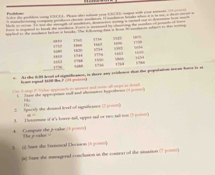 Homewu 
Problem: 
Solve the problem using EXCEL Please also submit your EXCEL output with your answers. (5 posn) 
A manufacturing company produces electric insulators. If insulation breaks when it is in use, a short circuit is 
likely to occur. To test the strength of insulators, destructive testing is carried out to determine how much 
force is required to break the insulator. Force is measured by obserying the number of pounds of force 
applied to the insulator before it breaks. The following data is from 30 insulators subject to this testing
1810 1762 1734 1522 1870
1752 1866 1662 1696 1728
1680 1820 1734 1592 1656
1810 1744 1774 1662 1610
1652 1788 1550 1866 1634
1736 1688 1756 1764 1784 
c. At the 0.05 level of significance, is there any evidence that the population mean force is at 
least equal 1650 lbs.? (24 points) 
Use 5 -step P -Value approach to answer and write all steps in detail. 
1. State the appropriate null and alternative hypotheses (4 points) 
Ho: 
Hi: 
2. Specify the desired level of significance (2 poits)
alpha =
3. Determine if it's lower-tail, upper-tail or two tail test (3 points) 
4. Compute the p -value (4 points) 
The 6 -value = 
5. (i) State the Statistical Decision (4 points) 
(ii) State the managerial conclusion in the context of the situation (7 points)