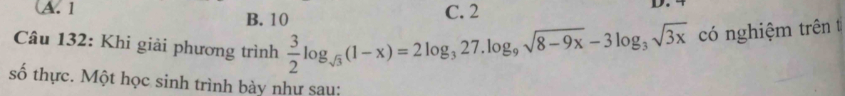 A. 1 C. 2
D.
B. 10
Câu 132: Khi giải phương trình  3/2 log _sqrt(3)(1-x)=2log _327.log _9sqrt(8-9x)-3log _3sqrt(3x) có nghiệm trên t
số thực. Một học sinh trình bày như sau: