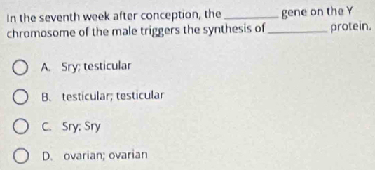 In the seventh week after conception, the _gene on the Y
chromosome of the male triggers the synthesis of_ protein.
A. Sry; testicular
B、 testicular; testicular
C. Sry; Sry
D. ovarian; ovarian