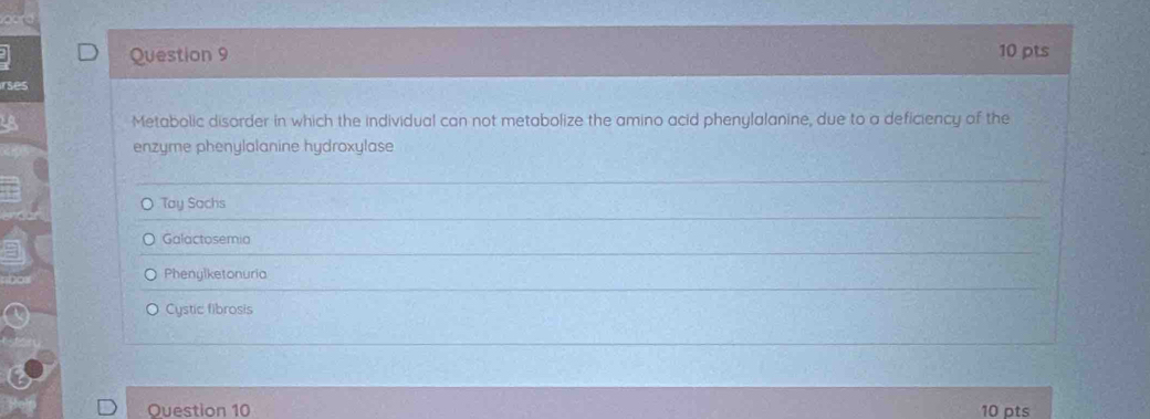 rses
Metabolic disorder in which the individual can not metabolize the amino acid phenylalanine, due to a deficiency of the
enzyme phenylalanine hydroxylase
o Tay Sachs
Galactosemia
Phenylketonuria
Cystic fibrosis
Question 10 10 pts