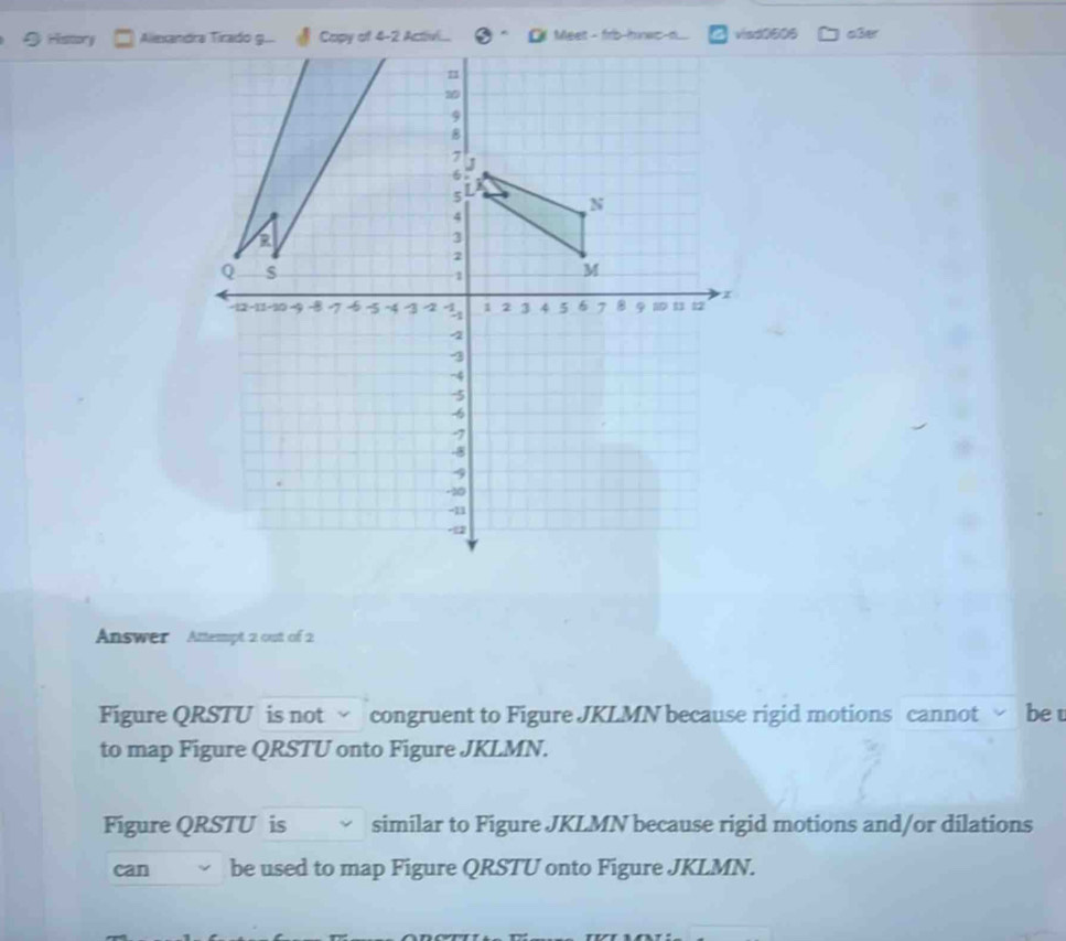 History visd0606 aßer 
Answer Attempt 2 out of 2 
Figure QRSTU is not √ congruent to Figure JKLMN because rigid motions cannot be t 
to map Figure QRSTU onto Figure JKLMN. 
Figure QRSTU is similar to Figure JKLMN because rigid motions and/or dilations 
can be used to map Figure QRSTU onto Figure JKLMN.