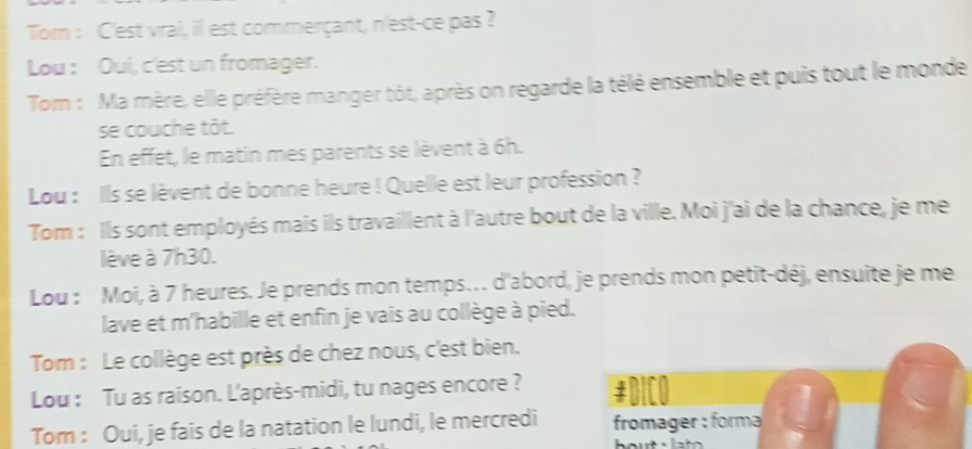 Tom : C'est vrai, il est commerçant, n'est-ce pas ? 
Lou : Oui, c'est un fromager. 
Tom : Ma mère, elle préfère manger tôt, après on regarde la télé ensemble et puis tout le monde 
se couche tôt. 
En effet, le matin mes parents se lèvent à 6h. 
Lou : Ils se lèvent de bonne heure ! Quelle est leur profession ? 
Tom : Ils sont employés mais ils travaillent à l'autre bout de la ville. Moi j'ai de la chance, je me 
lève à 7h30. 
Lou : Moi, à 7 heures. Je prends mon temps. d'abord, je prends mon petit-déj, ensuite je me 
lave et m'habille et enfin je vais au collège à pied. 
Tom : Le collège est près de chez nous, c'est bien. 
Lou : Tu as raison. L'après-midi, tu nages encore ? #DICO 
Tom : Oui, je fais de la natation le lundi, le mercredi fromager : forma